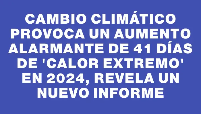 Cambio climático provoca un aumento alarmante de 41 días de "calor extremo" en 2024, revela un nuevo informe