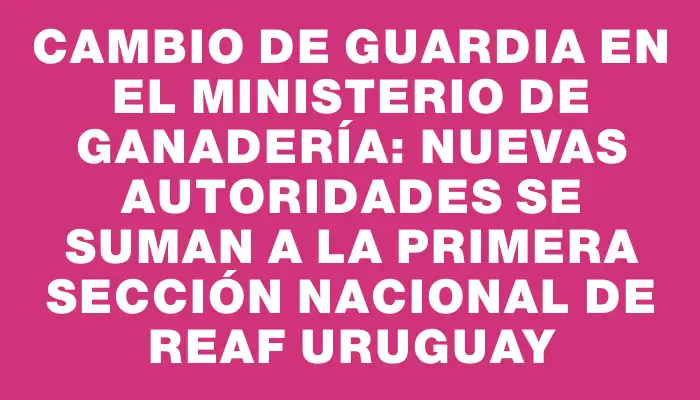 Cambio de guardia en el Ministerio de Ganadería: Nuevas autoridades se suman a la primera sección nacional de Reaf Uruguay