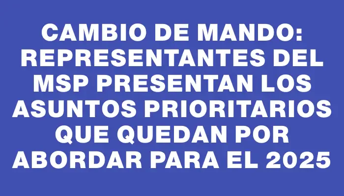 Cambio de mando: representantes del Msp presentan los asuntos prioritarios que quedan por abordar para el 2025