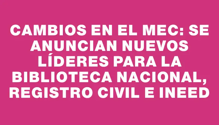 Cambios en el Mec: se anuncian nuevos líderes para la Biblioteca Nacional, Registro Civil e Ineed