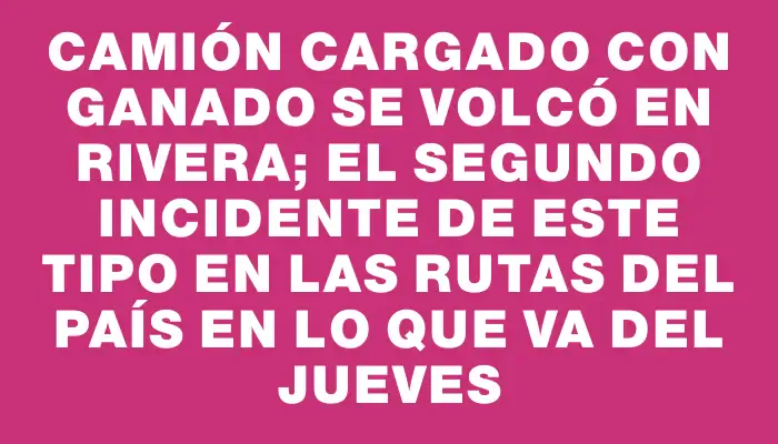 Camión cargado con ganado se volcó en Rivera; el segundo incidente de este tipo en las rutas del país en lo que va del jueves