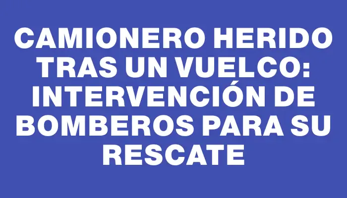 Camionero herido tras un vuelco: intervención de Bomberos para su rescate