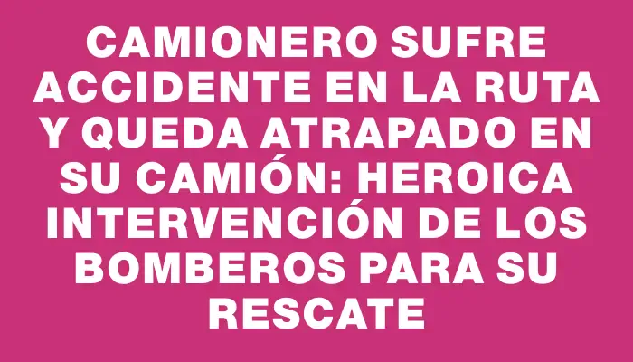 Camionero sufre accidente en la ruta y queda atrapado en su camión: Heroica intervención de los bomberos para su rescate