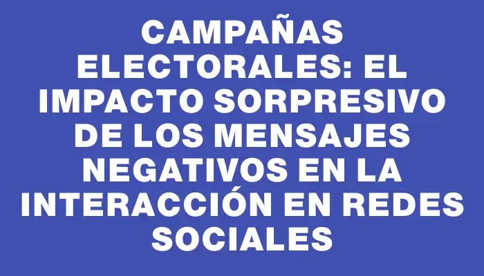 Campañas electorales: El impacto sorpresivo de los mensajes negativos en la interacción en redes sociales