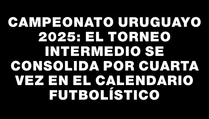 Campeonato Uruguayo 2025: El Torneo Intermedio se consolida por cuarta vez en el calendario futbolístico