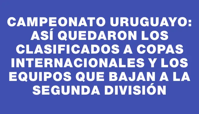 Campeonato Uruguayo: así quedaron los clasificados a copas internacionales y los equipos que bajan a la Segunda División