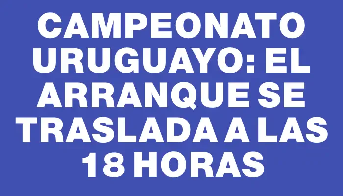 Campeonato Uruguayo: el arranque se traslada a las 18 horas