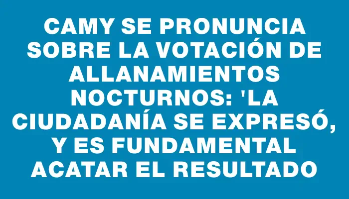 Camy se pronuncia sobre la votación de allanamientos nocturnos: "La ciudadanía se expresó, y es fundamental acatar el resultado