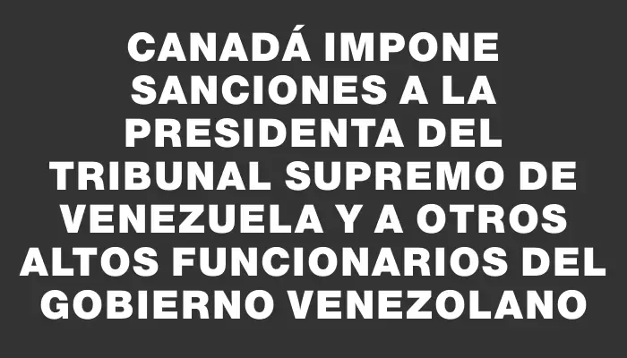 Canadá impone sanciones a la presidenta del Tribunal Supremo de Venezuela y a otros altos funcionarios del gobierno venezolano