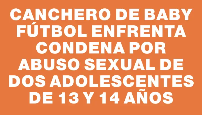 Canchero de baby fútbol enfrenta condena por abuso sexual de dos adolescentes de 13 y 14 años