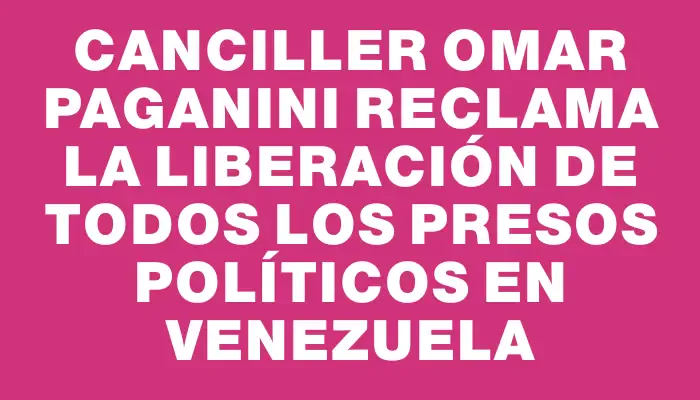 Canciller Omar Paganini reclama la liberación de todos los presos políticos en Venezuela