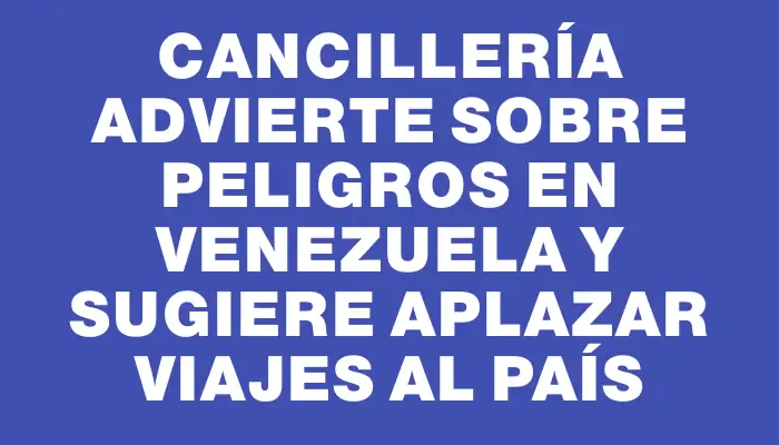 Cancillería advierte sobre peligros en Venezuela y sugiere aplazar viajes al país