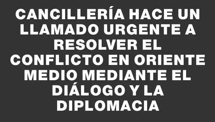 Cancillería hace un llamado urgente a resolver el conflicto en Oriente Medio mediante el diálogo y la diplomacia