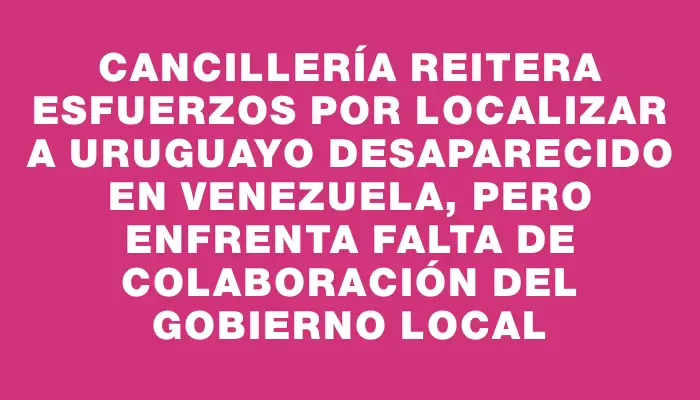 Cancillería reitera esfuerzos por localizar a uruguayo desaparecido en Venezuela, pero enfrenta falta de colaboración del Gobierno local