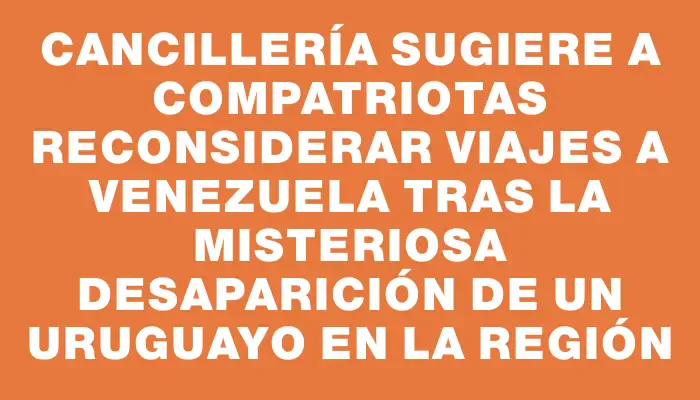 Cancillería sugiere a compatriotas reconsiderar viajes a Venezuela tras la misteriosa desaparición de un uruguayo en la región