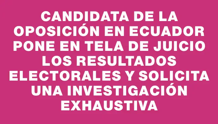 Candidata de la oposición en Ecuador pone en tela de juicio los resultados electorales y solicita una investigación exhaustiva