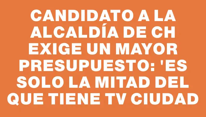 Candidato a la alcaldía de Ch exige un mayor presupuesto: "Es solo la mitad del que tiene Tv Ciudad