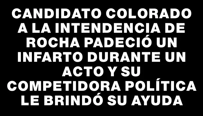 Candidato colorado a la intendencia de Rocha padeció un infarto durante un acto y su competidora política le brindó su ayuda