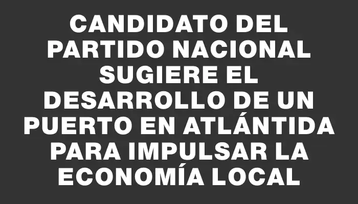Candidato del Partido Nacional sugiere el desarrollo de un puerto en Atlántida para impulsar la economía local