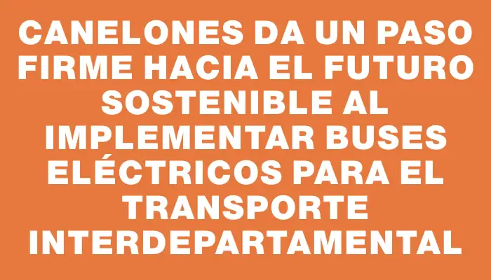 Canelones da un paso firme hacia el futuro sostenible al implementar buses eléctricos para el transporte interdepartamental