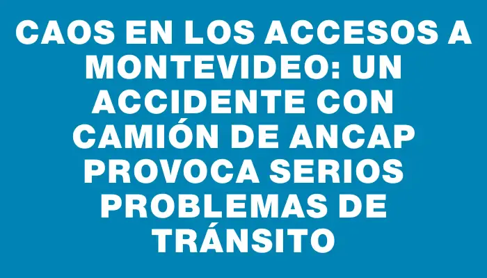 Caos en los accesos a Montevideo: un accidente con camión de Ancap provoca serios problemas de tránsito