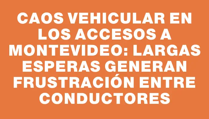 Caos vehicular en los accesos a Montevideo: largas esperas generan frustración entre conductores