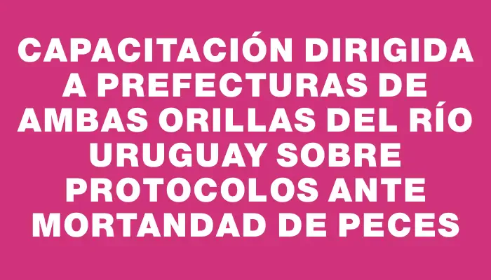 Capacitación dirigida a Prefecturas de ambas orillas del río Uruguay sobre protocolos ante mortandad de peces