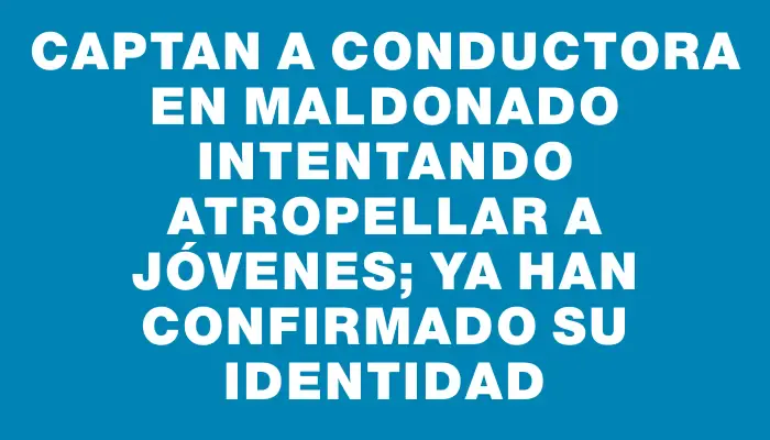 Captan a conductora en Maldonado intentando atropellar a jóvenes; ya han confirmado su identidad