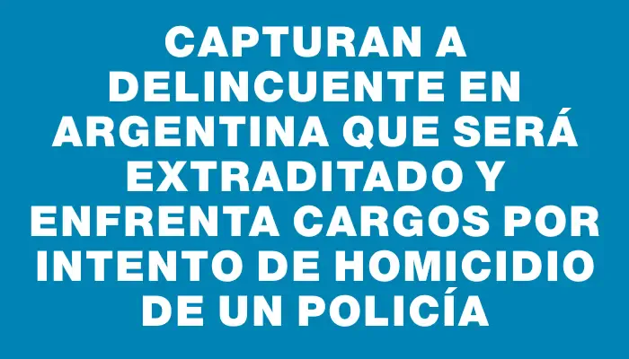 Capturan a delincuente en Argentina que será extraditado y enfrenta cargos por intento de homicidio de un policía