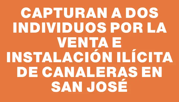 Capturan a dos individuos por la venta e instalación ilícita de canaleras en San José