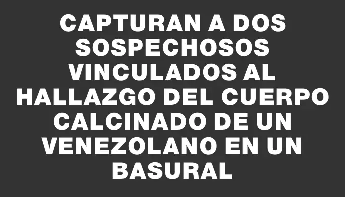 Capturan a dos sospechosos vinculados al hallazgo del cuerpo calcinado de un venezolano en un basural
