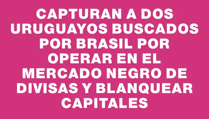 Capturan a dos uruguayos buscados por Brasil por operar en el mercado negro de divisas y blanquear capitales