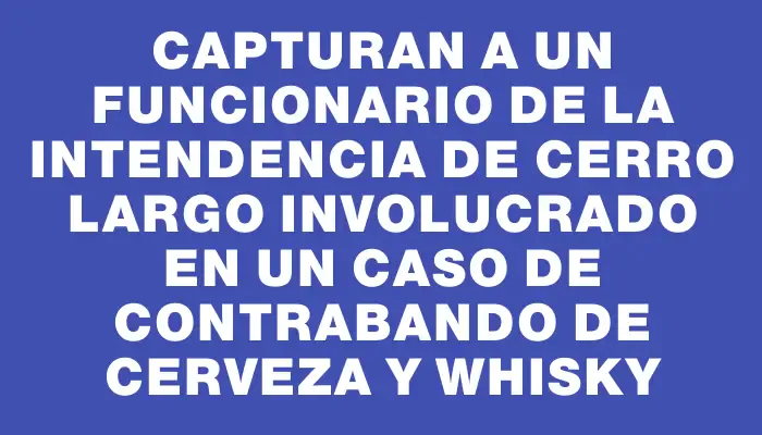 Capturan a un funcionario de la Intendencia de Cerro Largo involucrado en un caso de contrabando de cerveza y whisky