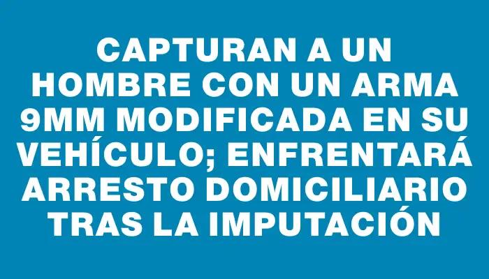 Capturan a un hombre con un arma 9mm modificada en su vehículo; enfrentará arresto domiciliario tras la imputación