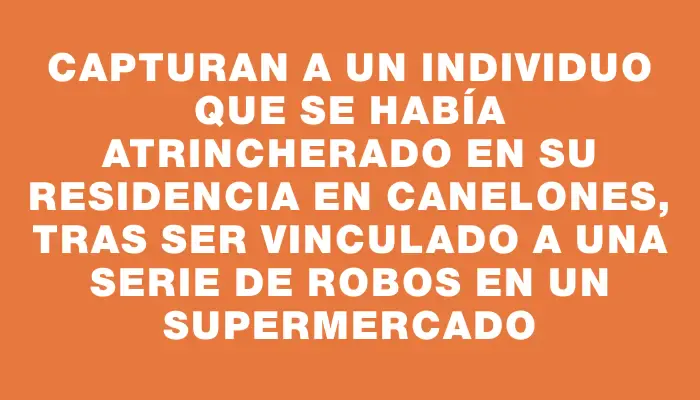 Capturan a un individuo que se había atrincherado en su residencia en Canelones, tras ser vinculado a una serie de robos en un supermercado