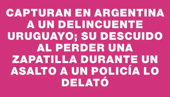 Capturan en Argentina a un delincuente uruguayo; su descuido al perder una zapatilla durante un asalto a un policía lo delató