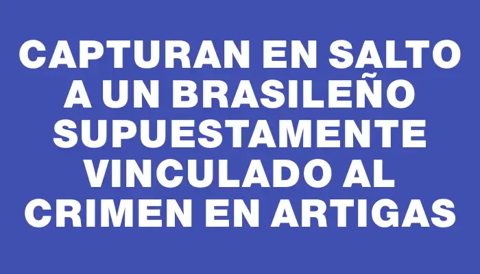 Capturan en Salto a un brasileño supuestamente vinculado al crimen en Artigas