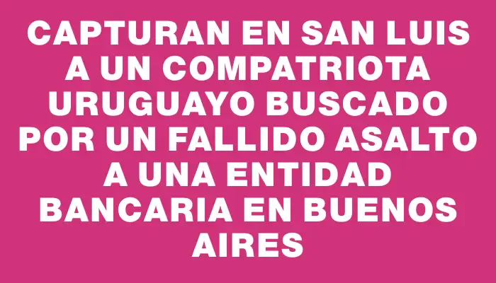 Capturan en San Luis a un compatriota uruguayo buscado por un fallido asalto a una entidad bancaria en Buenos Aires