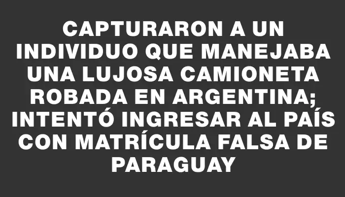 Capturaron a un individuo que manejaba una lujosa camioneta robada en Argentina; intentó ingresar al país con matrícula falsa de Paraguay