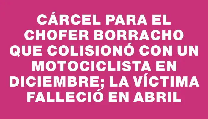 Cárcel para el chofer borracho que colisionó con un motociclista en diciembre; la víctima falleció en abril