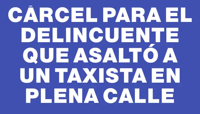 Cárcel para el delincuente que asaltó a un taxista en plena calle
