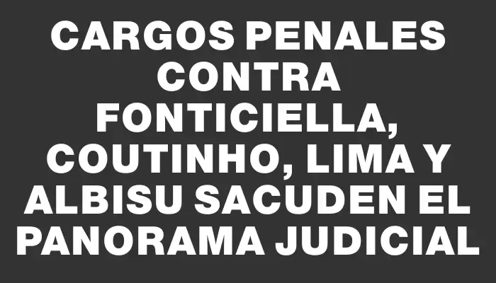 Cargos penales contra Fonticiella, Coutinho, Lima y Albisu sacuden el panorama judicial