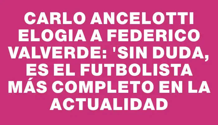 Carlo Ancelotti elogia a Federico Valverde: "Sin duda, es el futbolista más completo en la actualidad