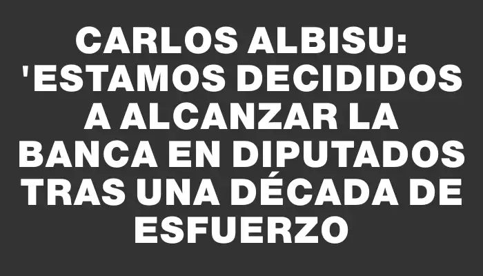 Carlos Albisu: "Estamos decididos a alcanzar la banca en diputados tras una década de esfuerzo