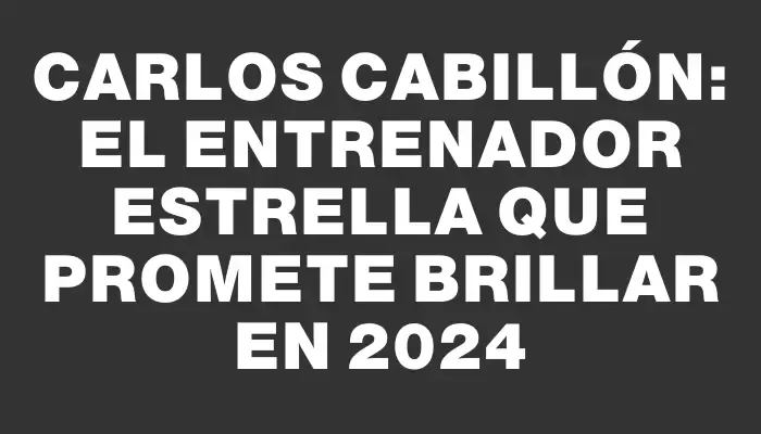 Carlos Cabillón: El Entrenador Estrella que promete brillar en 2024