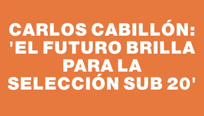 Carlos Cabillón: “El futuro brilla para la selección Sub 20”