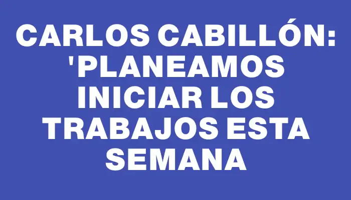 Carlos Cabillón: "Planeamos iniciar los trabajos esta semana