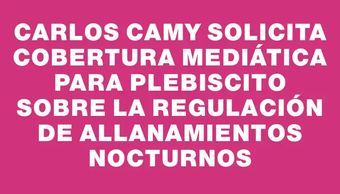 Carlos Camy solicita cobertura mediática para plebiscito sobre la regulación de allanamientos nocturnos