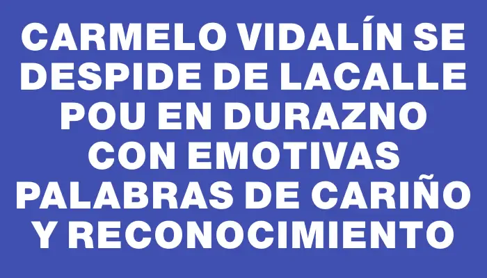 Carmelo Vidalín se despide de Lacalle Pou en Durazno con emotivas palabras de cariño y reconocimiento