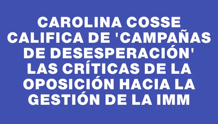 Carolina Cosse califica de 'campañas de desesperación' las críticas de la oposición hacia la gestión de la Imm